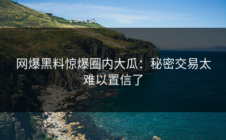 网爆黑料惊爆圈内大瓜：秘密交易太难以置信了
