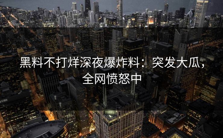 黑料不打烊深夜爆炸料：突发大瓜，全网愤怒中