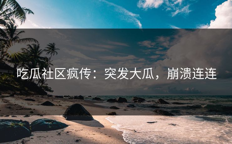 吃瓜社区疯传：突发大瓜，崩溃连连