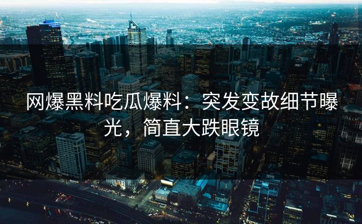 网爆黑料吃瓜爆料：突发变故细节曝光，简直大跌眼镜