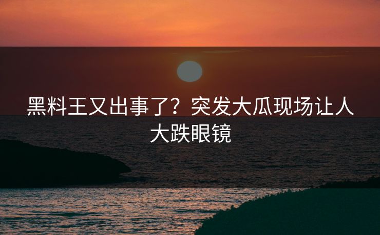 黑料王又出事了？突发大瓜现场让人大跌眼镜