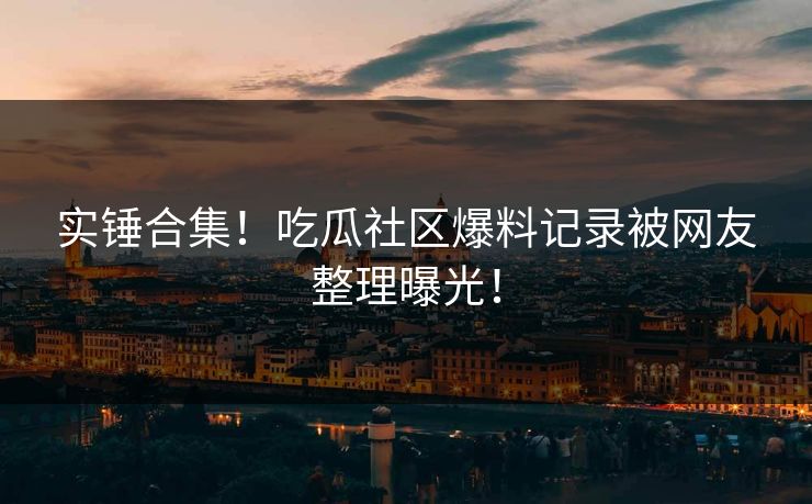 实锤合集！吃瓜社区爆料记录被网友整理曝光！