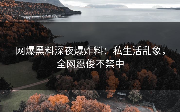 网爆黑料深夜爆炸料：私生活乱象，全网忍俊不禁中