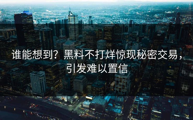 谁能想到？黑料不打烊惊现秘密交易，引发难以置信