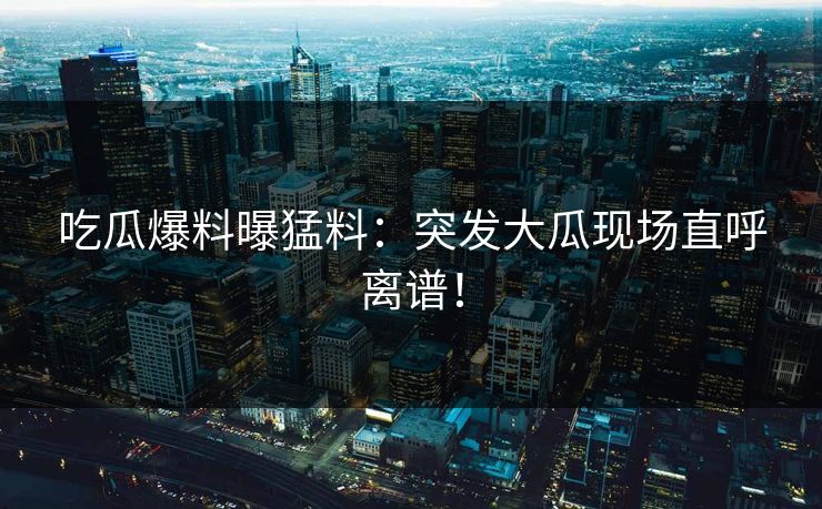 吃瓜爆料曝猛料：突发大瓜现场直呼离谱！