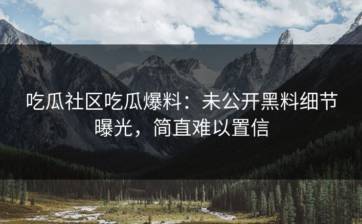 吃瓜社区吃瓜爆料：未公开黑料细节曝光，简直难以置信