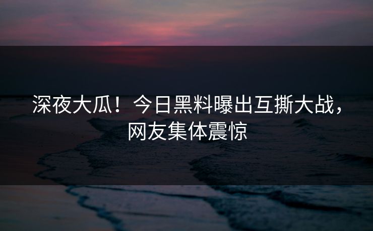 深夜大瓜！今日黑料曝出互撕大战，网友集体震惊