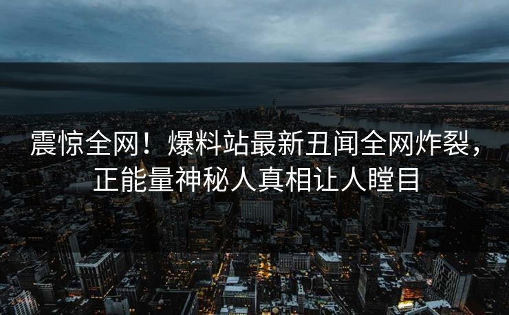 震惊全网！爆料站最新丑闻全网炸裂，正能量神秘人真相让人瞠目