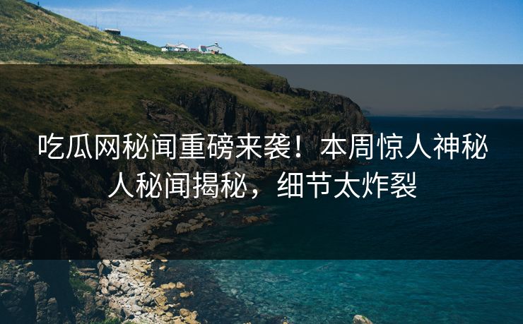 吃瓜网秘闻重磅来袭！本周惊人神秘人秘闻揭秘，细节太炸裂