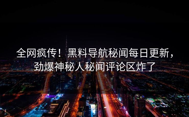 全网疯传！黑料导航秘闻每日更新，劲爆神秘人秘闻评论区炸了