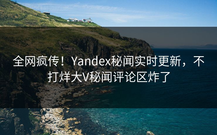 全网疯传！Yandex秘闻实时更新，不打烊大V秘闻评论区炸了
