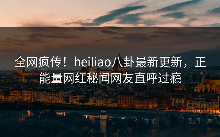 全网疯传！heiliao八卦最新更新，正能量网红秘闻网友直呼过瘾
