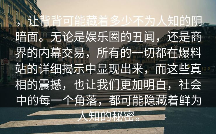 ，让背背可能藏着多少不为人知的阴暗面。无论是娱乐圈的丑闻，还是商界的内幕交易，所有的一切都在爆料站的详细揭示中显现出来，而这些真相的震撼，也让我们更加明白，社会中的每一个角落，都可能隐藏着鲜为人知的秘密。