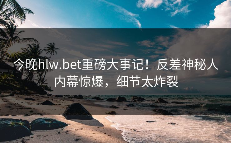今晚hlw.bet重磅大事记！反差神秘人内幕惊爆，细节太炸裂