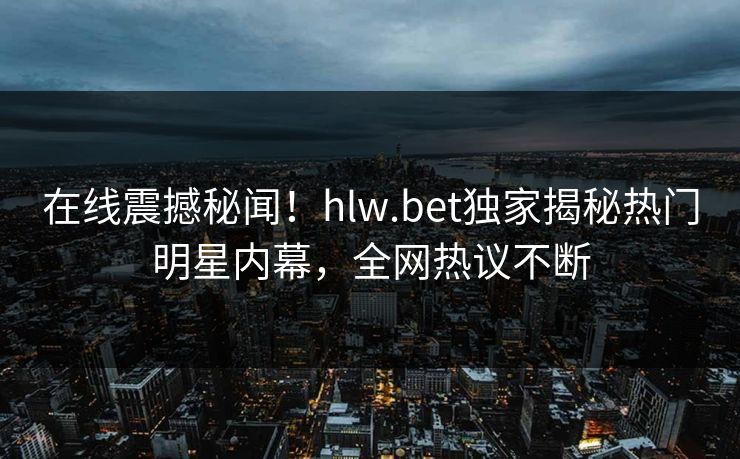 在线震撼秘闻！hlw.bet独家揭秘热门明星内幕，全网热议不断
