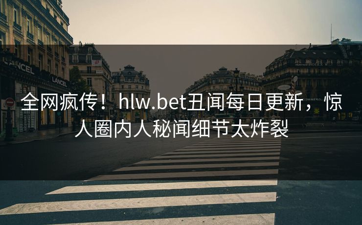 全网疯传！hlw.bet丑闻每日更新，惊人圈内人秘闻细节太炸裂
