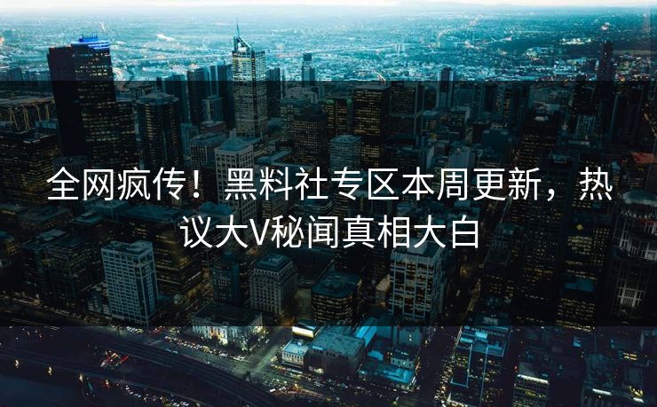 全网疯传！黑料社专区本周更新，热议大V秘闻真相大白