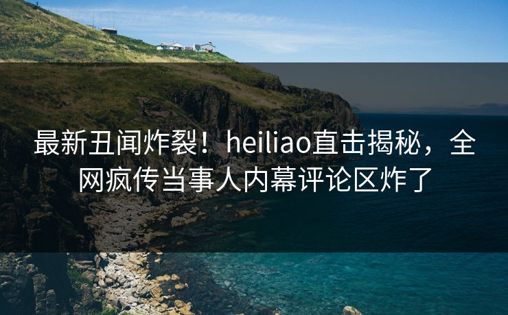 最新丑闻炸裂！heiliao直击揭秘，全网疯传当事人内幕评论区炸了