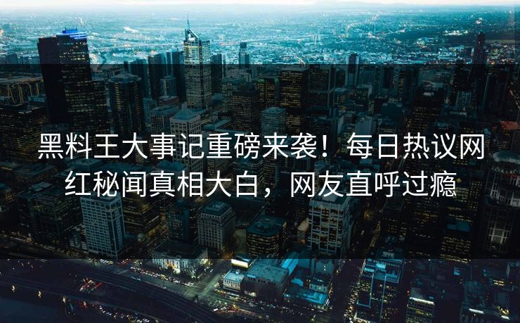 黑料王大事记重磅来袭！每日热议网红秘闻真相大白，网友直呼过瘾