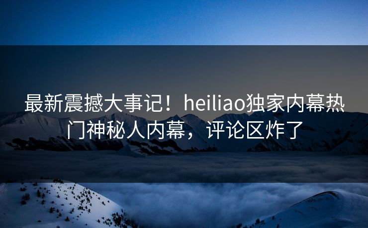 最新震撼大事记！heiliao独家内幕热门神秘人内幕，评论区炸了
