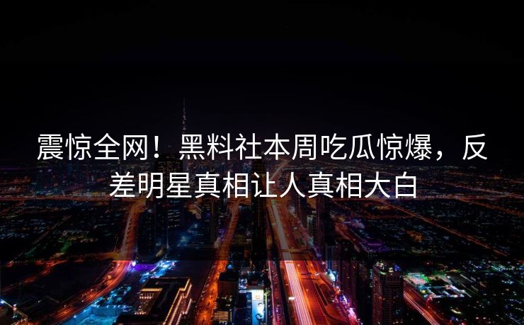 震惊全网！黑料社本周吃瓜惊爆，反差明星真相让人真相大白