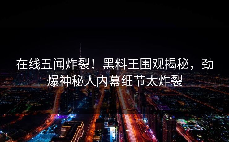 在线丑闻炸裂！黑料王围观揭秘，劲爆神秘人内幕细节太炸裂