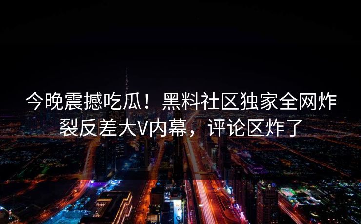 今晚震撼吃瓜！黑料社区独家全网炸裂反差大V内幕，评论区炸了