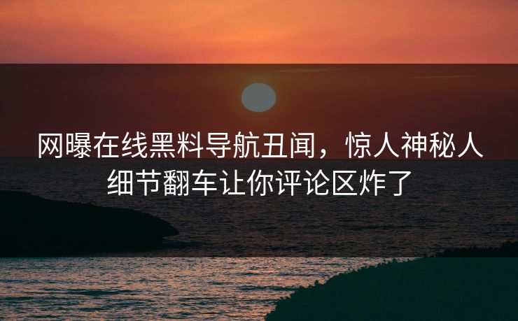 网曝在线黑料导航丑闻，惊人神秘人细节翻车让你评论区炸了