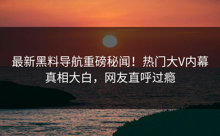 最新黑料导航重磅秘闻！热门大V内幕真相大白，网友直呼过瘾