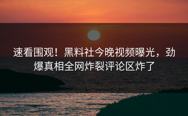 速看围观！黑料社今晚视频曝光，劲爆真相全网炸裂评论区炸了