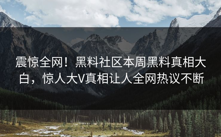 震惊全网！黑料社区本周黑料真相大白，惊人大V真相让人全网热议不断