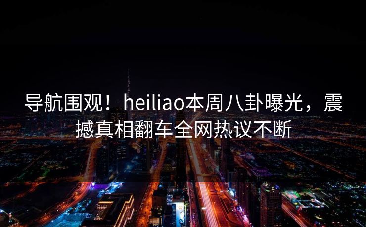 导航围观！heiliao本周八卦曝光，震撼真相翻车全网热议不断