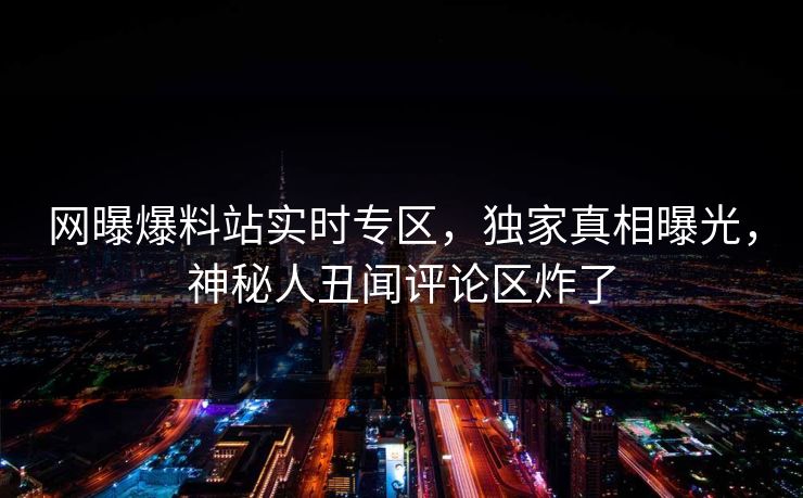 网曝爆料站实时专区，独家真相曝光，神秘人丑闻评论区炸了