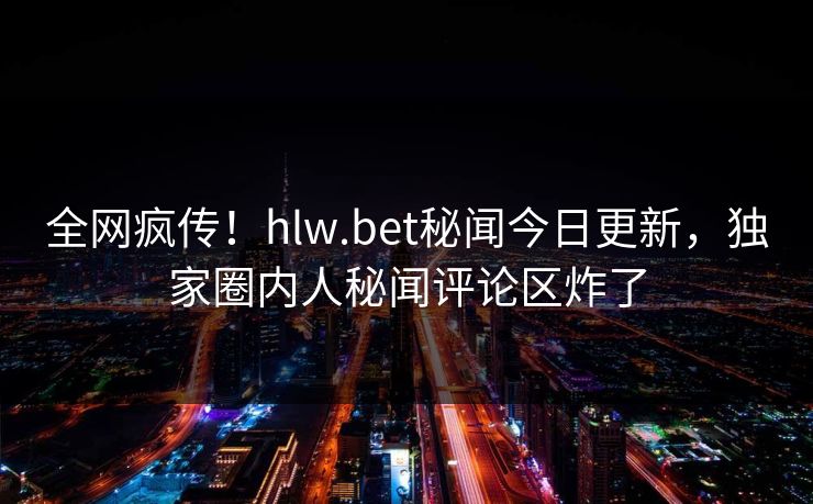 全网疯传！hlw.bet秘闻今日更新，独家圈内人秘闻评论区炸了