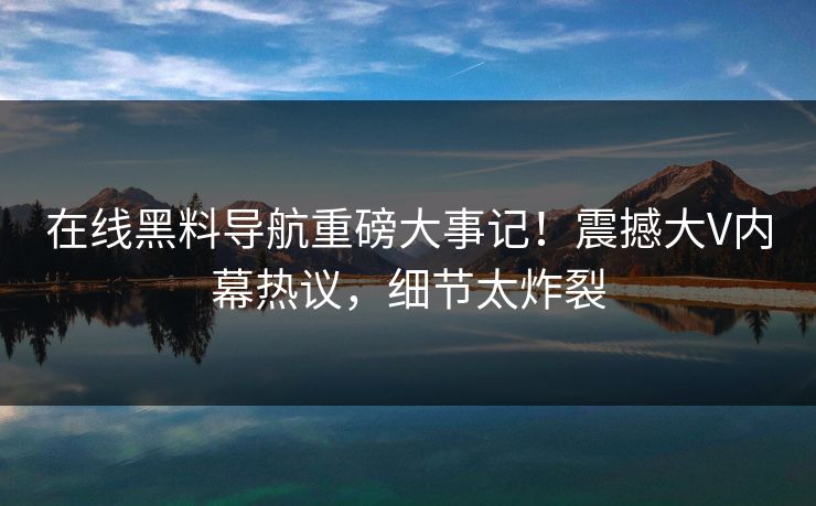 在线黑料导航重磅大事记！震撼大V内幕热议，细节太炸裂