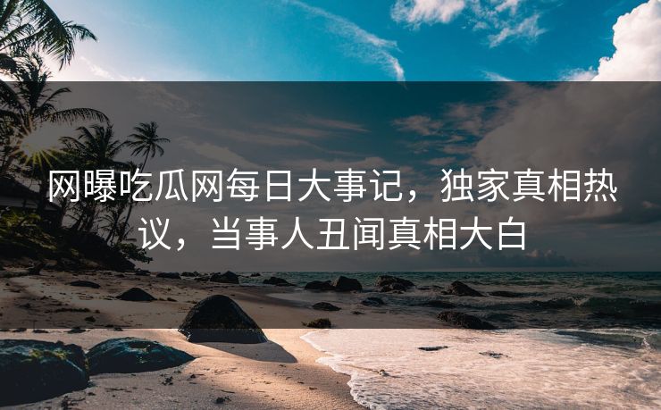 网曝吃瓜网每日大事记，独家真相热议，当事人丑闻真相大白