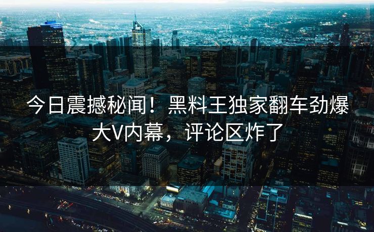 今日震撼秘闻！黑料王独家翻车劲爆大V内幕，评论区炸了