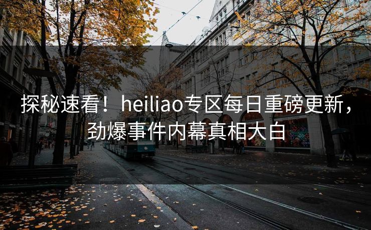 探秘速看！heiliao专区每日重磅更新，劲爆事件内幕真相大白
