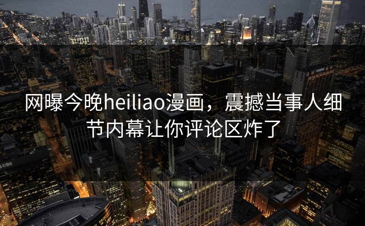 网曝今晚heiliao漫画，震撼当事人细节内幕让你评论区炸了