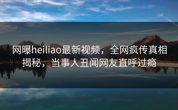网曝heiliao最新视频，全网疯传真相揭秘，当事人丑闻网友直呼过瘾