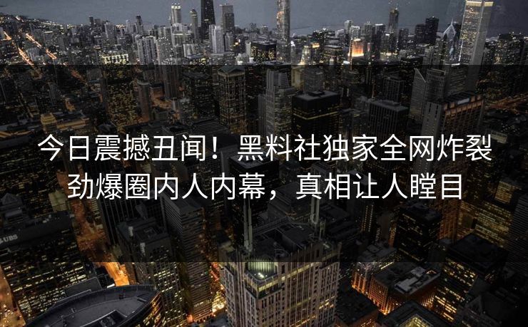 今日震撼丑闻！黑料社独家全网炸裂劲爆圈内人内幕，真相让人瞠目