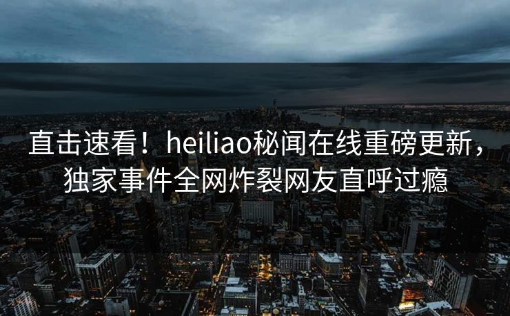 直击速看！heiliao秘闻在线重磅更新，独家事件全网炸裂网友直呼过瘾