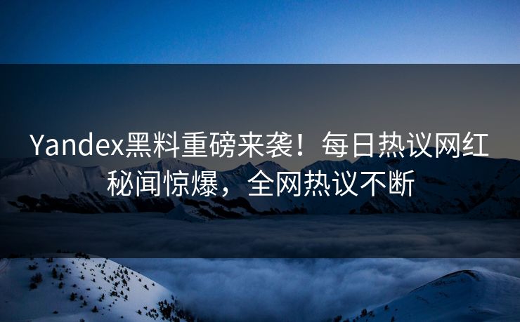 Yandex黑料重磅来袭！每日热议网红秘闻惊爆，全网热议不断