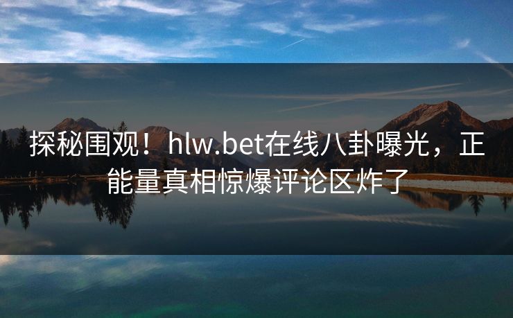 探秘围观！hlw.bet在线八卦曝光，正能量真相惊爆评论区炸了