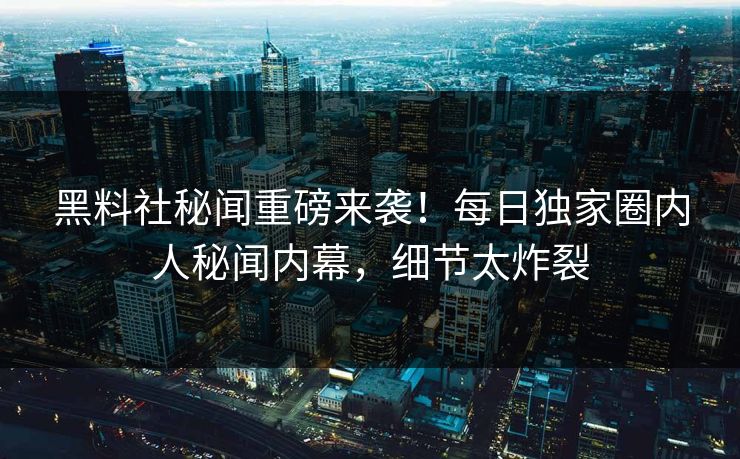 黑料社秘闻重磅来袭！每日独家圈内人秘闻内幕，细节太炸裂