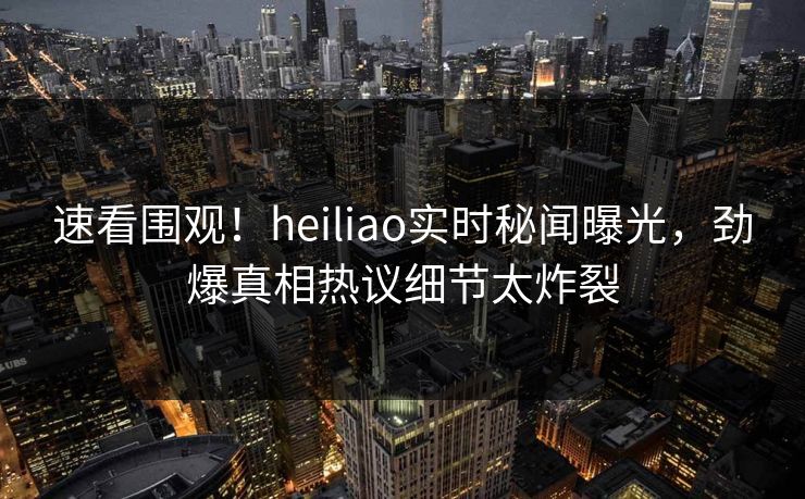速看围观！heiliao实时秘闻曝光，劲爆真相热议细节太炸裂