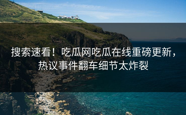 搜索速看！吃瓜网吃瓜在线重磅更新，热议事件翻车细节太炸裂