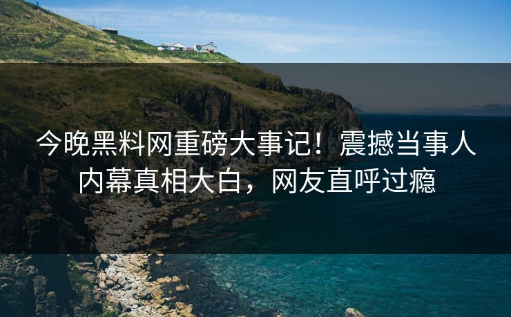 今晚黑料网重磅大事记！震撼当事人内幕真相大白，网友直呼过瘾