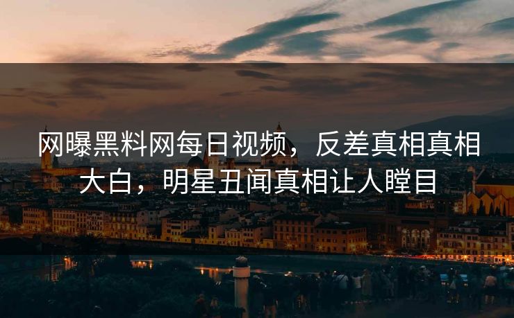 网曝黑料网每日视频，反差真相真相大白，明星丑闻真相让人瞠目