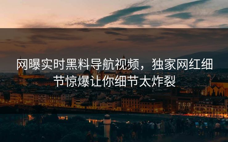 网曝实时黑料导航视频，独家网红细节惊爆让你细节太炸裂